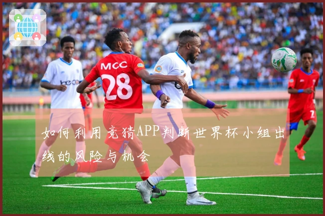 如何利用竞猜APP判断世界杯小组出线的风险与机会