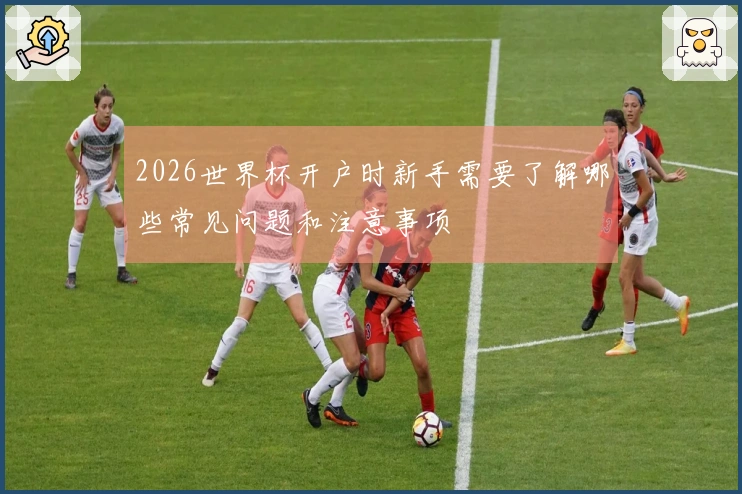 2026世界杯开户时新手需要了解哪些常见问题和注意事项